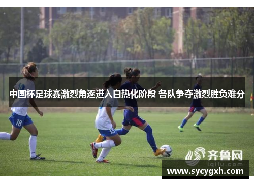 中国杯足球赛激烈角逐进入白热化阶段 各队争夺激烈胜负难分