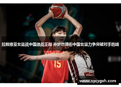 拉脱维亚女篮战中国激战正酣 孙梦然领衔中国女篮力争突破对手防线